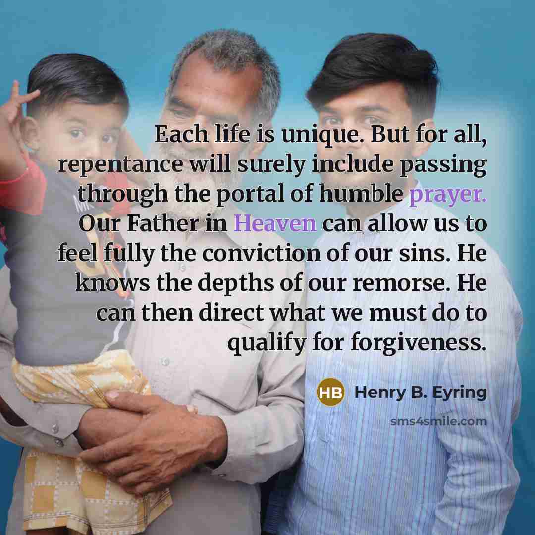“Each life is unique. But for all, repentance will surely include passing through the portal of humble prayer. Our Father in Heaven can allow us to feel fully the conviction of our sins. He knows the depths of our remorse. He can then direct what we must do to qualify for forgiveness.” quote by Henry B. Eyring