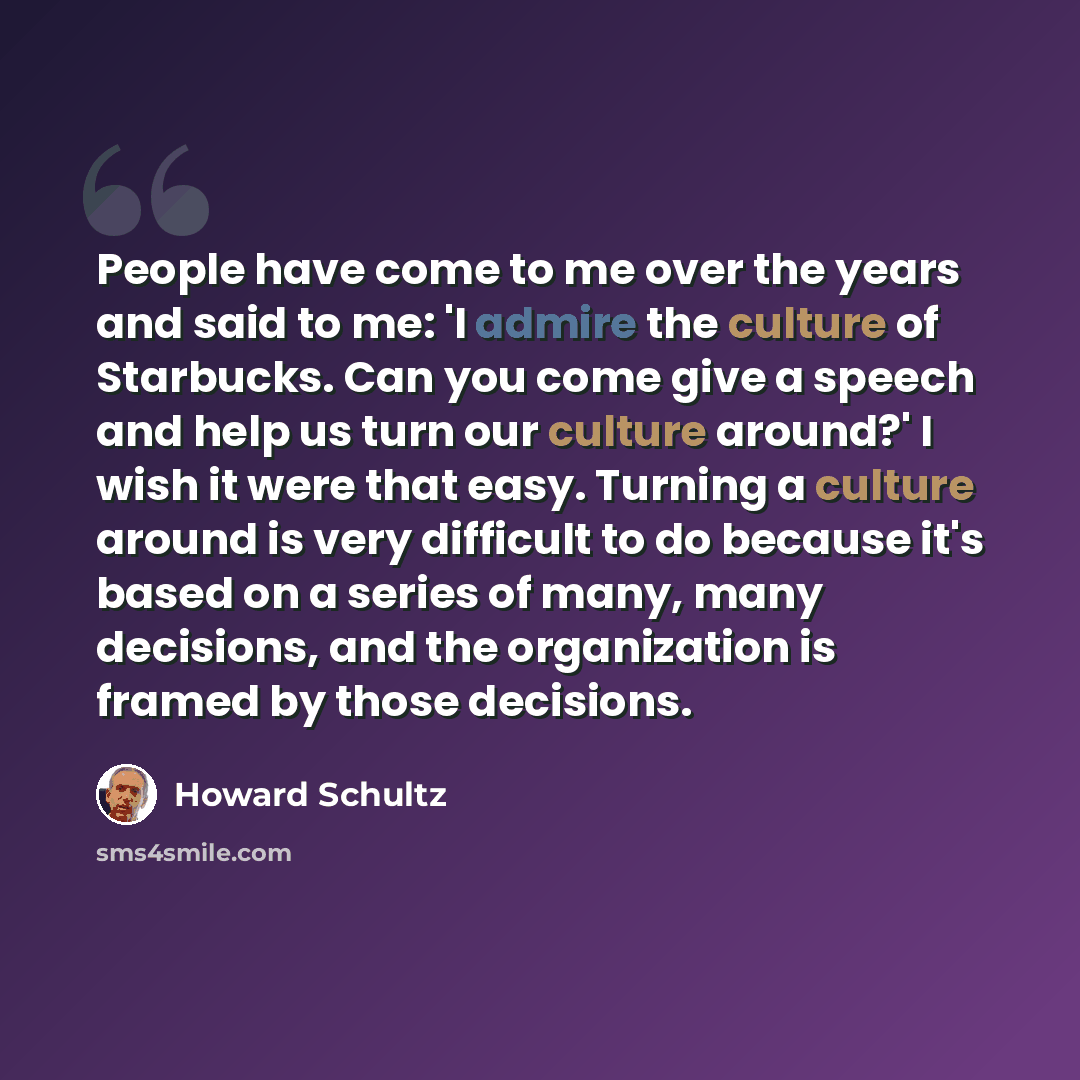 “People have come to me over the years and said to me: 'I admire the culture of Starbucks. Can you come give a speech and help us turn our culture around?' I wish it were that easy. Turning a culture around is very difficult to do because it's based on a series of many, many decisions, and the…” quote by Howard Schultz