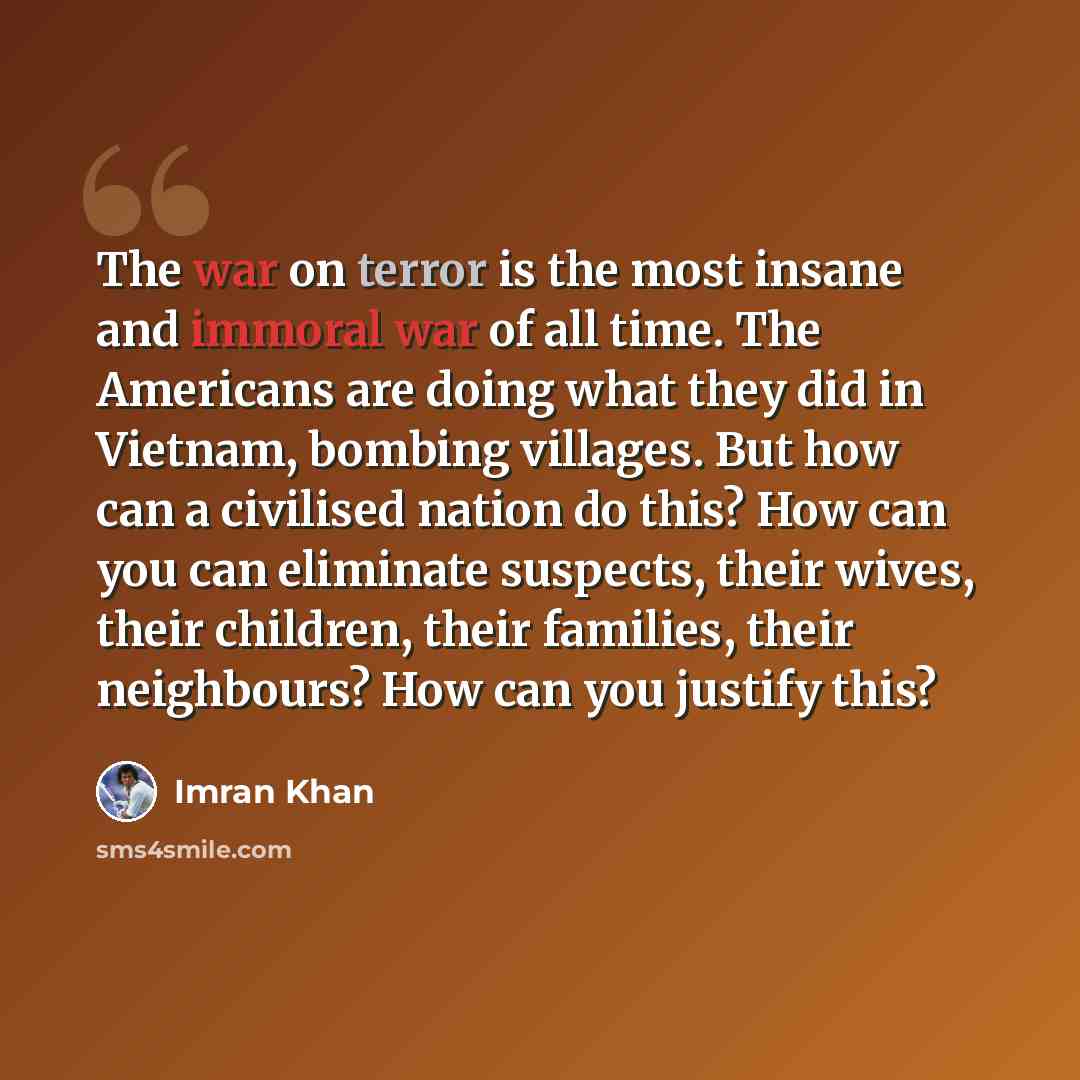 “The war on terror is the most insane and immoral war of all time. The Americans are doing what they did in Vietnam, bombing villages. But how can a civilised nation do this? How can you can eliminate suspects, their wives, their children, their families, their neighbours? How can you justify this?” quote by Imran Khan