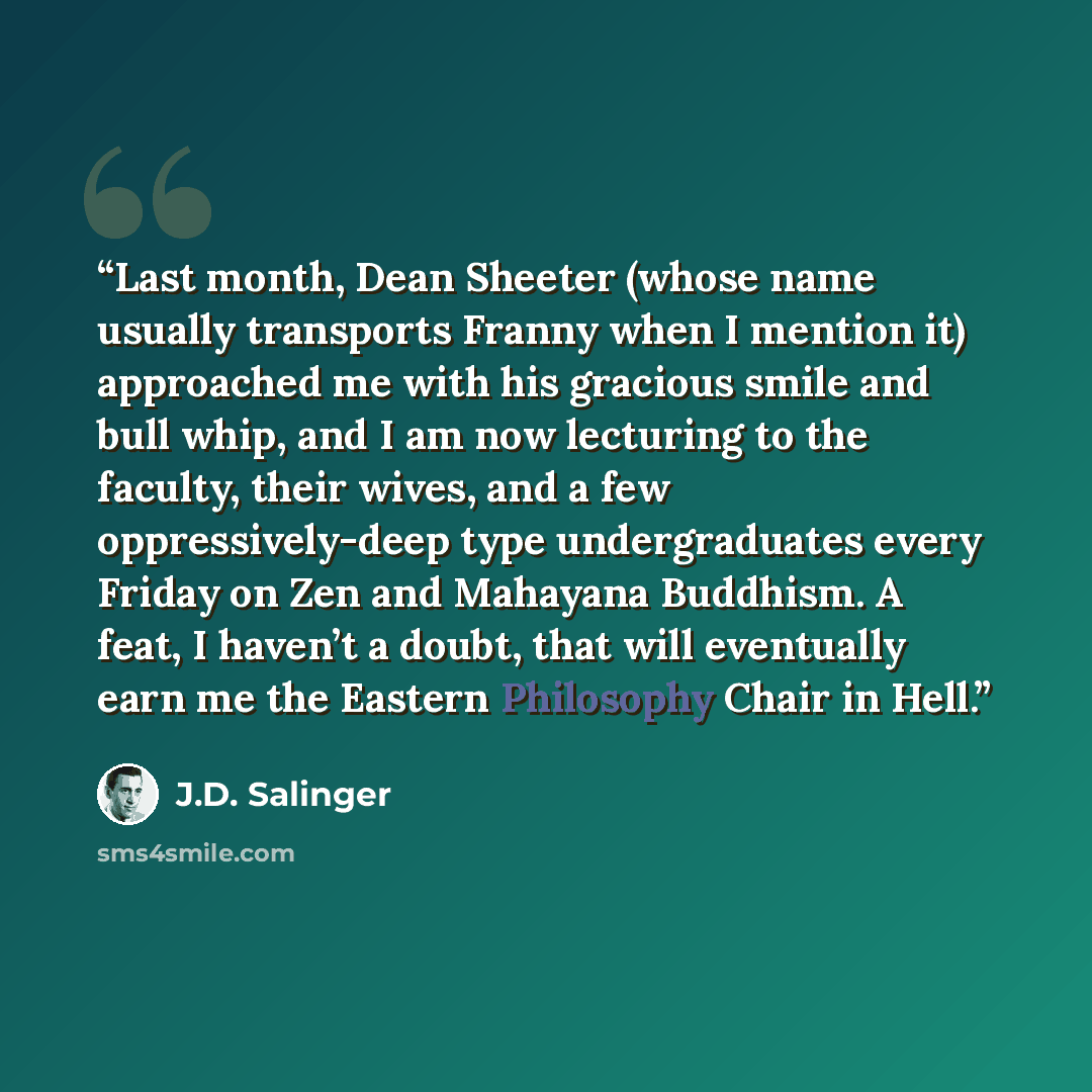 “Last month, Dean Sheeter (whose name usually transports Franny when I mention it) approached me with his gracious smile and bull whip, and I am now lecturing to the faculty, their wives, and a few oppressively-deep type undergraduates every Friday on Zen and Mahayana Buddhism. A feat, I haven’t a…” quote by J.D. Salinger