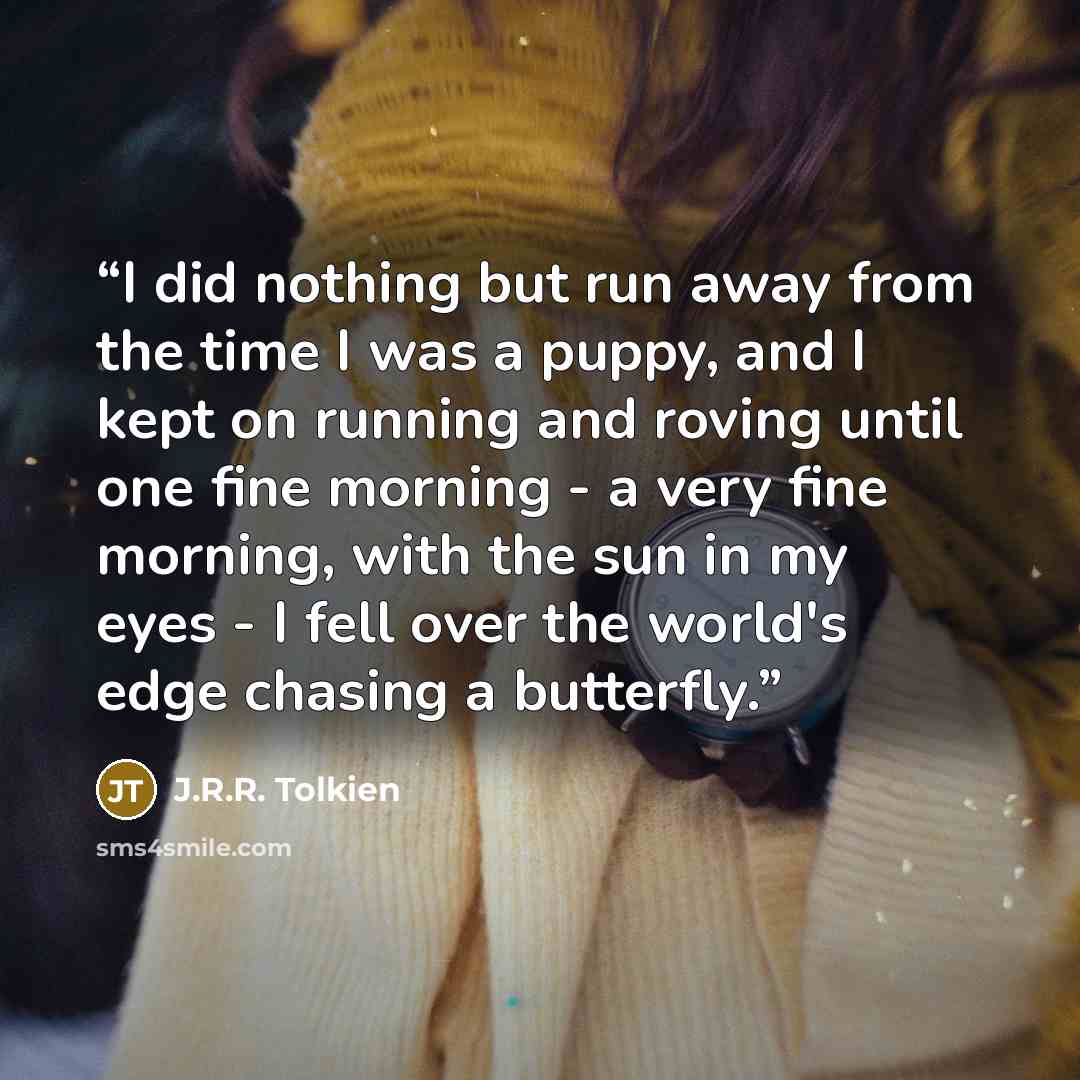 “I did nothing but run away from the time I was a puppy, and I kept on running and roving until one fine morning - a very fine morning, with the sun in my eyes - I fell over the world's edge chasing a butterfly.” quote by J.R.R. Tolkien