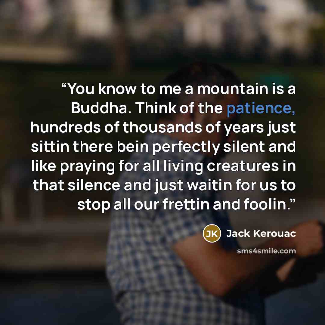 “You know to me a mountain is a Buddha. Think of the patience, hundreds of thousands of years just sittin there bein perfectly silent and like praying for all living creatures in that silence and just waitin for us to stop all our frettin and foolin.” quote by Jack Kerouac