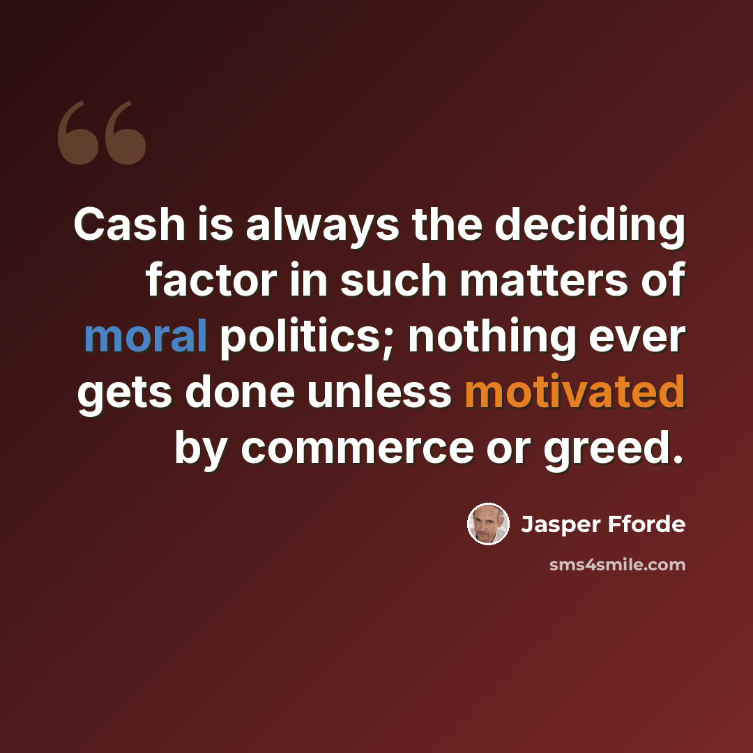 “Cash is always the deciding factor in such matters of moral politics; nothing ever gets done unless motivated by commerce or greed.” quote by Jasper Fforde