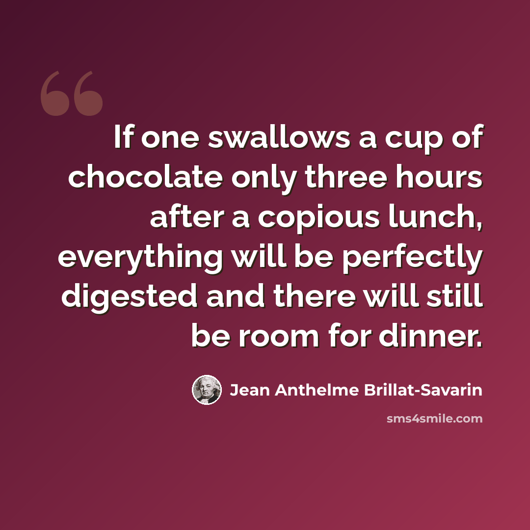 “If one swallows a cup of chocolate only three hours after a copious lunch, everything will be perfectly digested and there will still be room for dinner.” quote by Jean Anthelme Brillat-Savarin