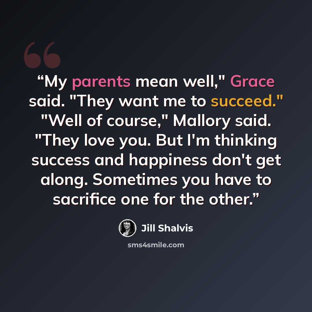 “My parents mean well," Grace said. "They want me to succeed." "Well of course," Mallory said. "They love you. But I'm thinking success and happiness don't get along. Sometimes you have to sacrifice one for the other.” quote by Jill Shalvis