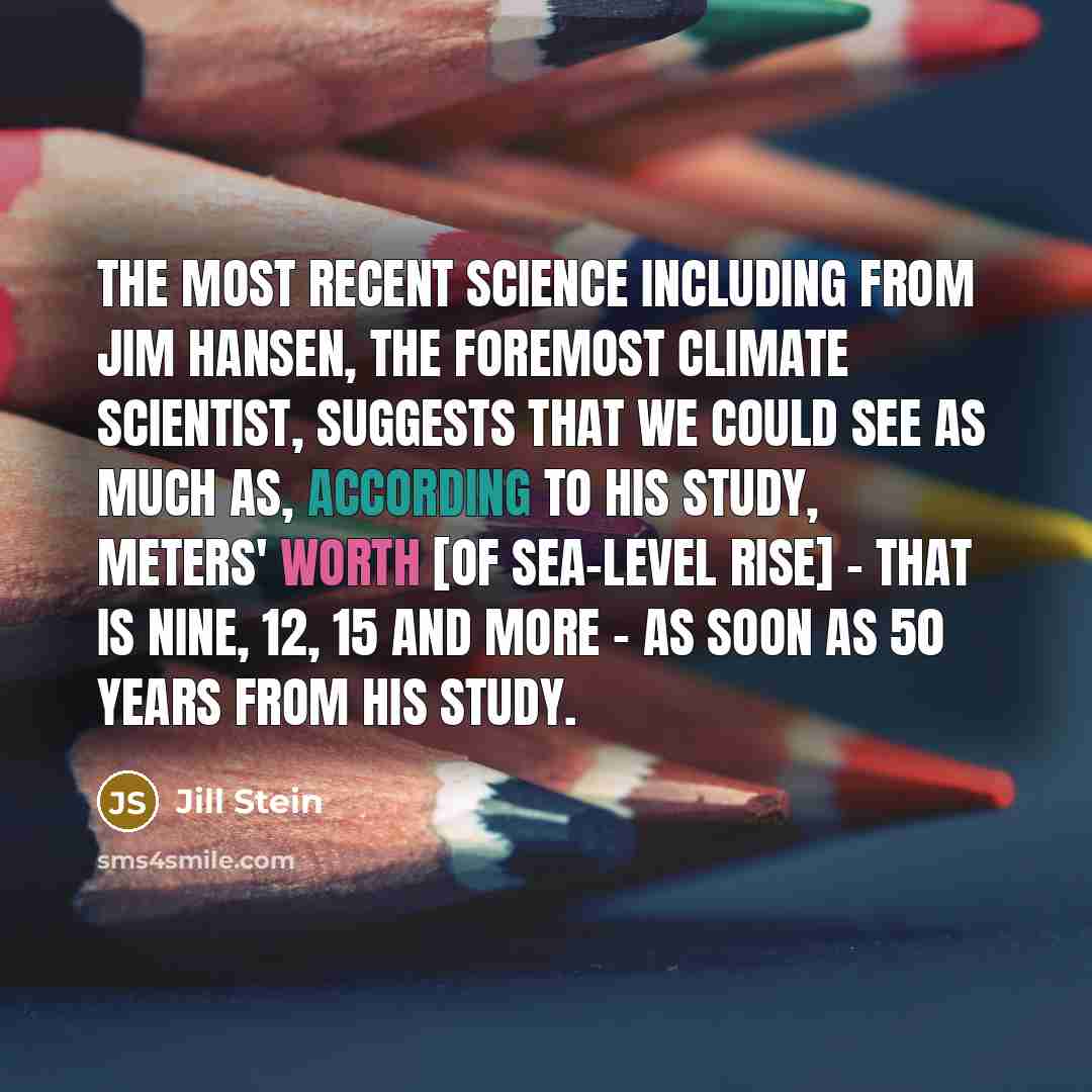 “The most recent science including from Jim Hansen, the foremost climate scientist, suggests that we could see as much as, according to his study, meters' worth [of sea-level rise] - that is nine, 12, 15 and more - as soon as 50 years from his study.” quote by Jill Stein