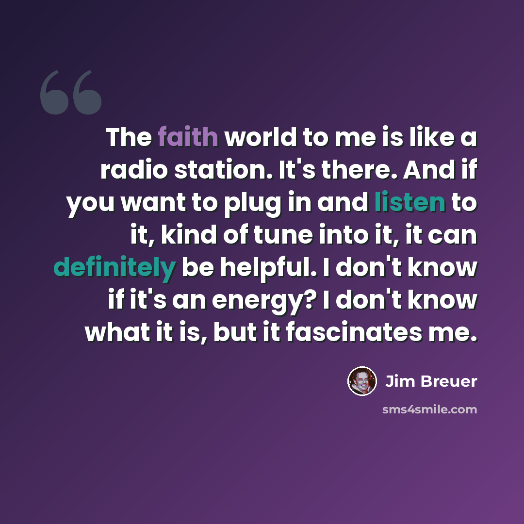 “The faith world to me is like a radio station. It's there. And if you want to plug in and listen to it, kind of tune into it, it can definitely be helpful. I don't know if it's an energy? I don't know what it is, but it fascinates me.” quote by Jim Breuer