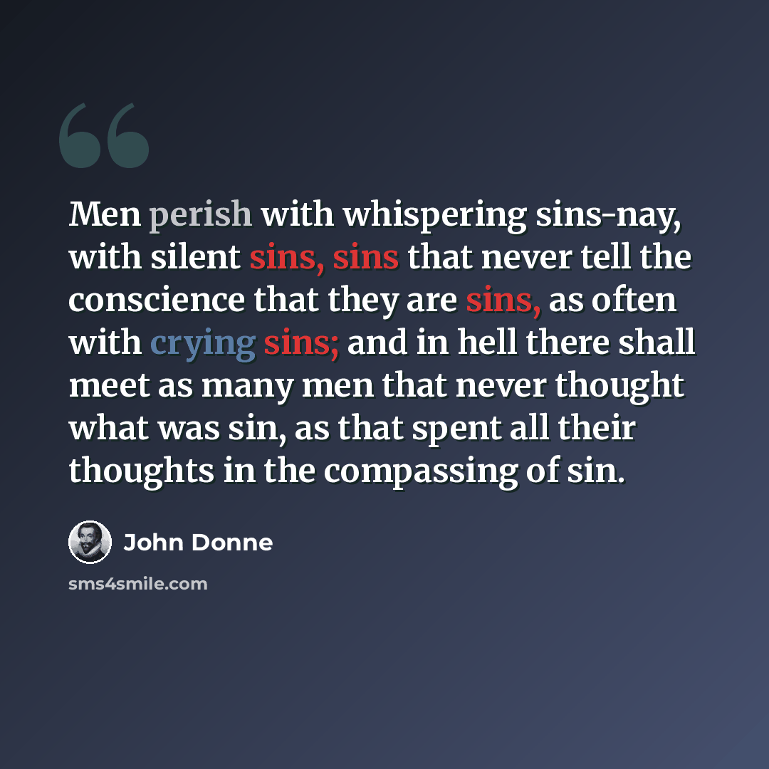 “Men perish with whispering sins-nay, with silent sins, sins that never tell the conscience that they are sins, as often with crying sins; and in hell there shall meet as many men that never thought what was sin, as that spent all their thoughts in the compassing of sin.” quote by John Donne