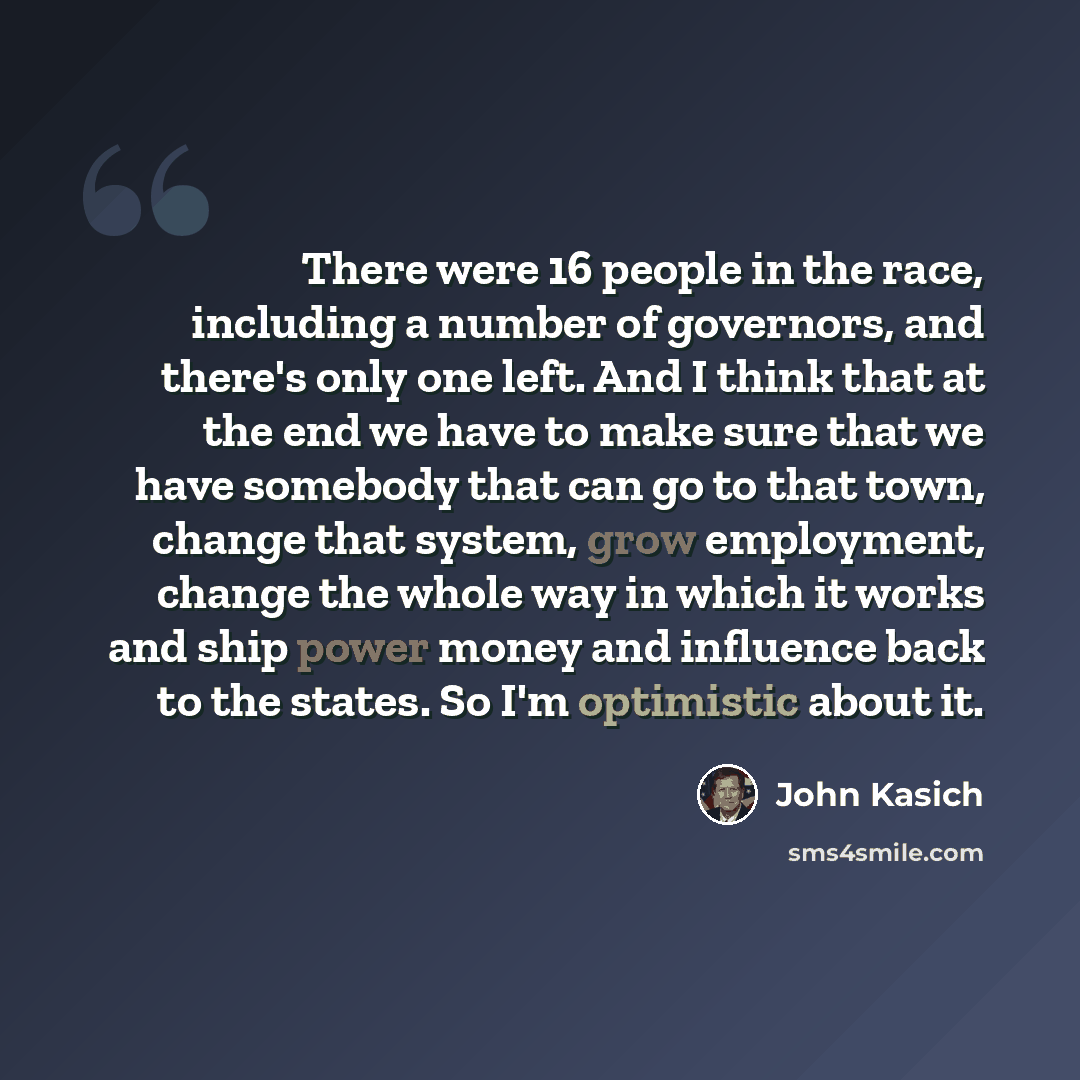 “There were 16 people in the race, including a number of governors, and there's only one left. And I think that at the end we have to make sure that we have somebody that can go to that town, change that system, grow employment, change the whole way in which it works and ship power money and…” quote by John Kasich