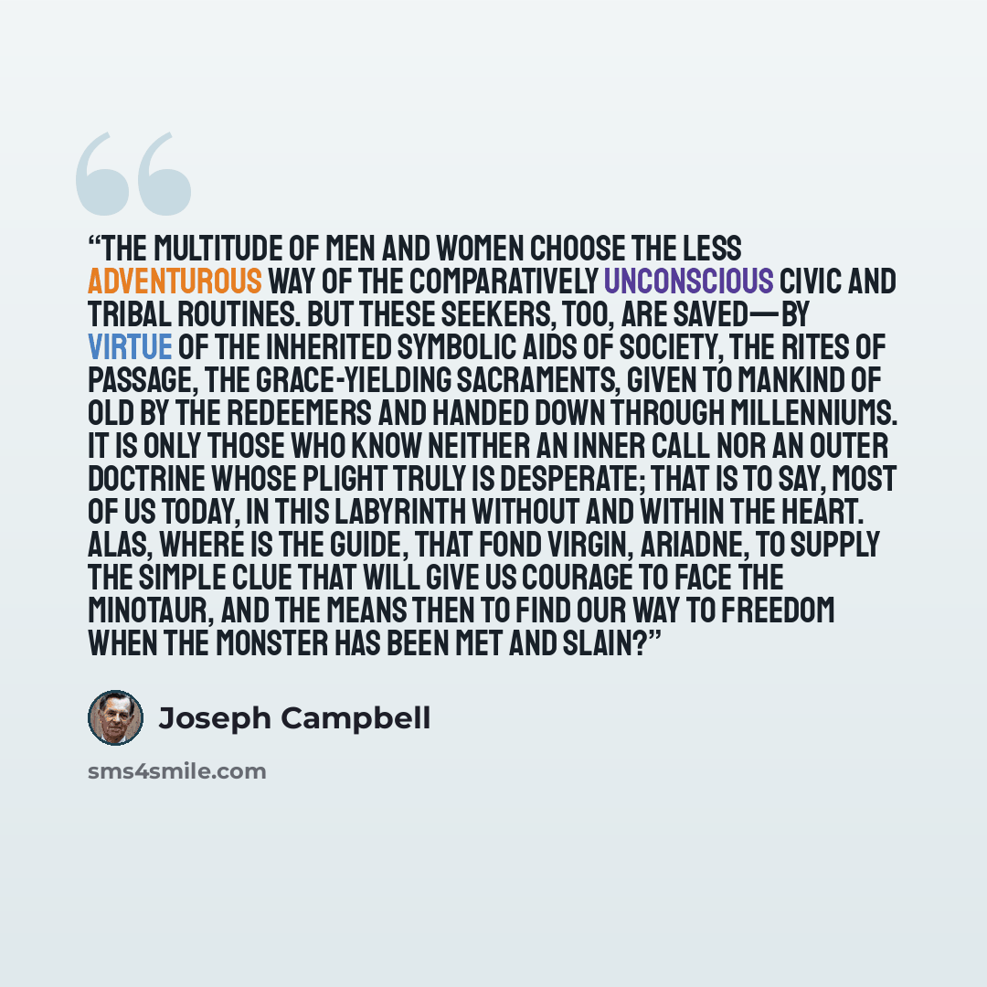 “The multitude of men and women choose the less adventurous way of the comparatively unconscious civic and tribal routines. But these seekers, too, are saved—by virtue of the inherited symbolic aids of society, the rites of passage, the grace-yielding sacraments, given to mankind of old by the…” quote by Joseph Campbell
