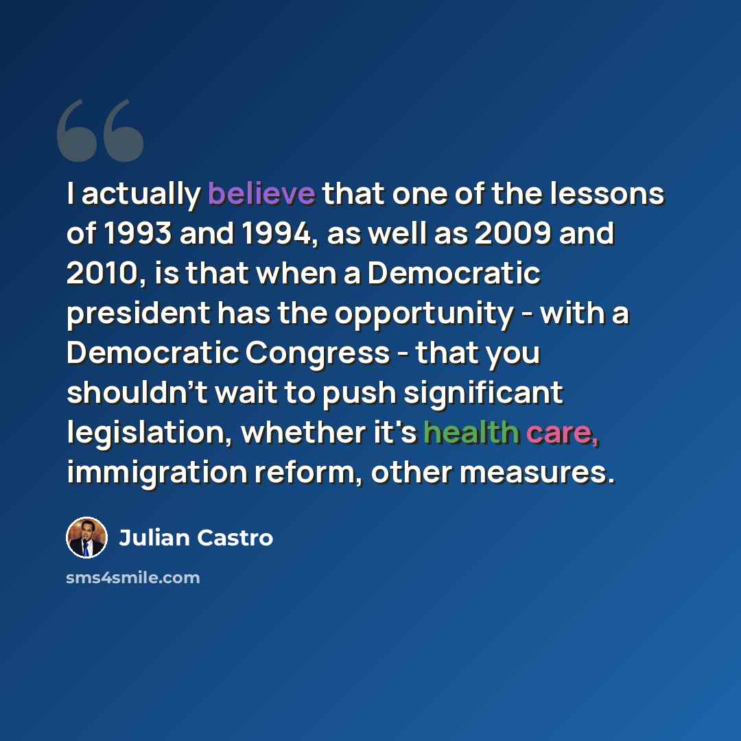 “I actually believe that one of the lessons of 1993 and 1994, as well as 2009 and 2010, is that when a Democratic president has the opportunity - with a Democratic Congress - that you shouldn't wait to push significant legislation, whether it's health care, immigration reform, other measures.” quote by Julian Castro