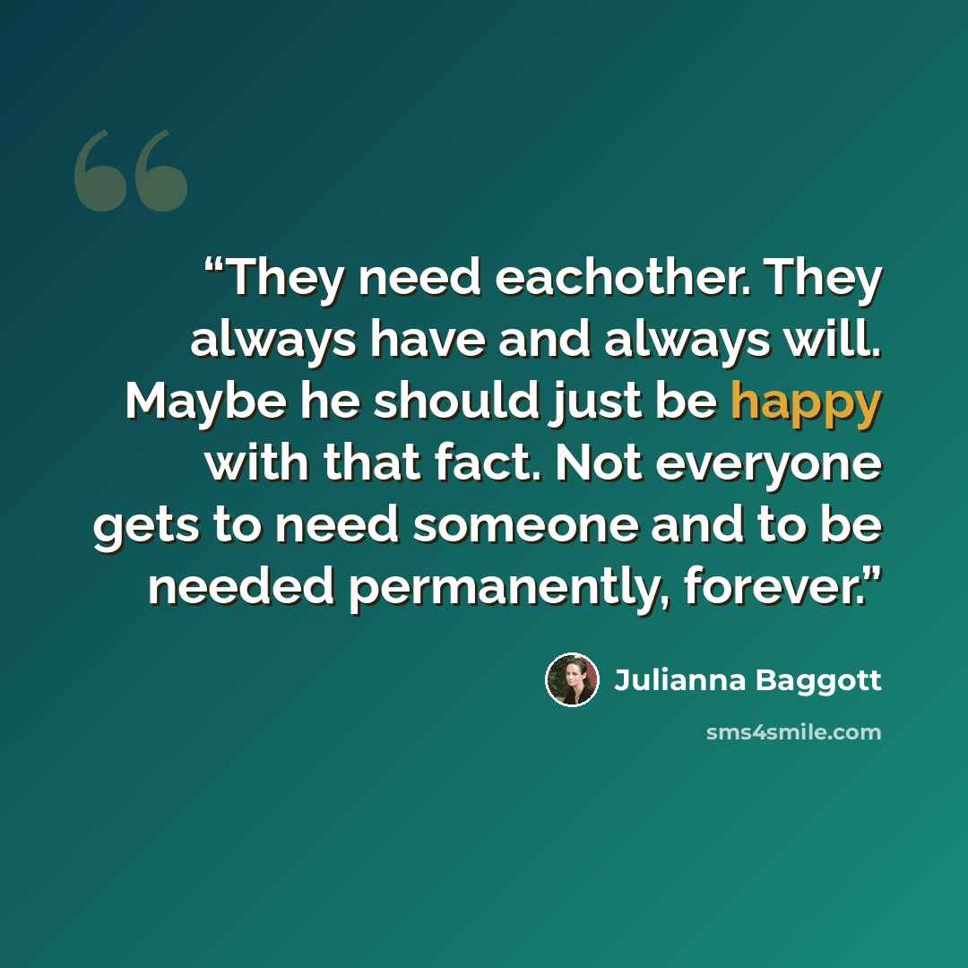“They need eachother. They always have and always will. Maybe he should just be happy with that fact. Not everyone gets to need someone and to be needed permanently, forever.” quote by Julianna Baggott