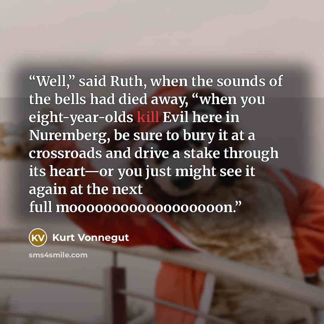 “Well,” said Ruth, when the sounds of the bells had died away, “when you eight-year-olds kill Evil here in Nuremberg, be sure to bury it at a crossroads and drive a stake through its heart—or you just might see it again at the next full moooooooooooooooooon.” quote by Kurt Vonnegut