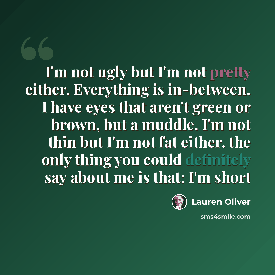 “I'm not ugly but I'm not pretty either. Everything is in-between. I have eyes that aren't green or brown, but a muddle. I'm not thin but I'm not fat either. the only thing you could definitely say about me is that: I'm short” quote by Lauren Oliver
