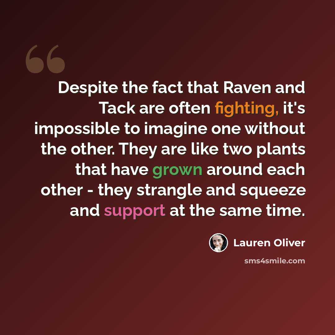“Despite the fact that Raven and Tack are often fighting, it's impossible to imagine one without the other. They are like two plants that have grown around each other - they strangle and squeeze and support at the same time.” quote by Lauren Oliver