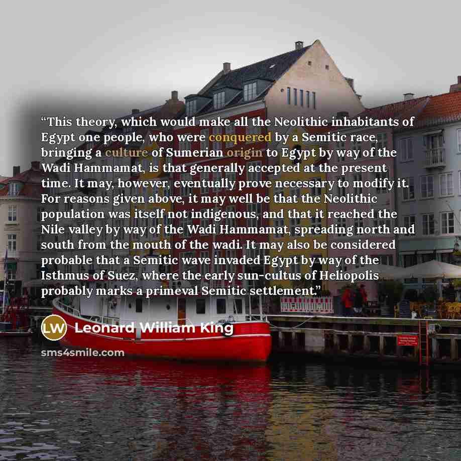 “This theory, which would make all the Neolithic inhabitants of Egypt one people, who were conquered by a Semitic race, bringing a culture of Sumerian origin to Egypt by way of the Wadi Hammamat, is that generally accepted at the present time. It may, however, eventually prove necessary to modify…” quote by Leonard William King