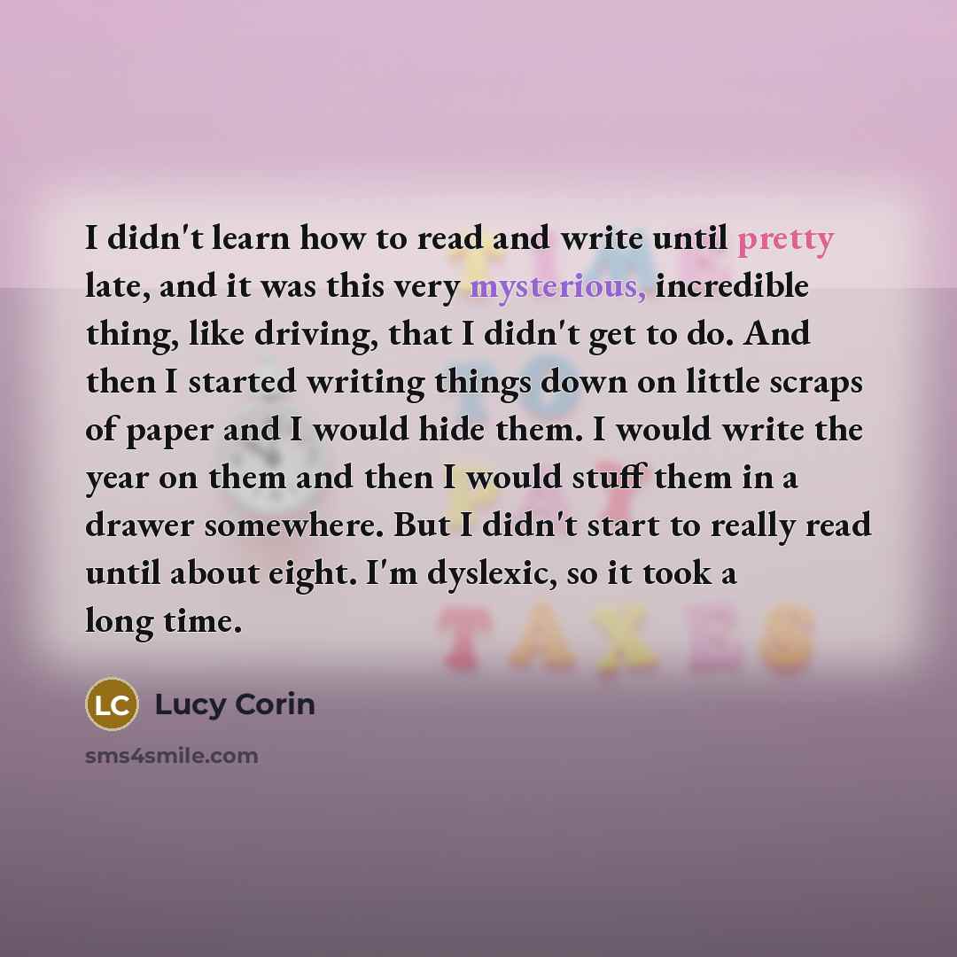 “I didn't learn how to read and write until pretty late, and it was this very mysterious, incredible thing, like driving, that I didn't get to do. And then I started writing things down on little scraps of paper and I would hide them. I would write the year on them and then I would stuff them in a…” quote by Lucy Corin
