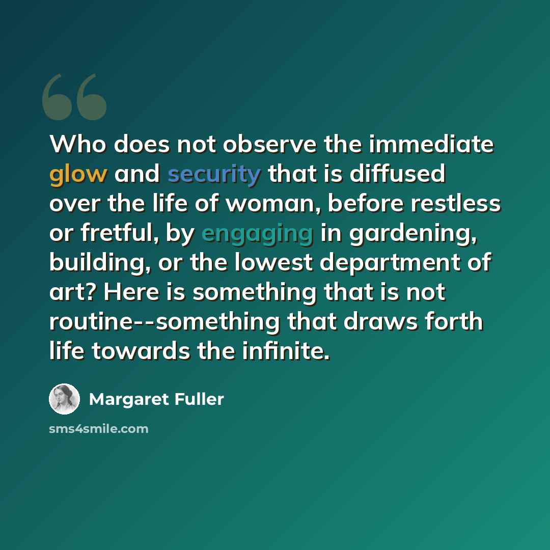 “Who does not observe the immediate glow and security that is diffused over the life of woman, before restless or fretful, by engaging in gardening, building, or the lowest department of art? Here is something that is not routine--something that draws forth life towards the infinite.” quote by Margaret Fuller