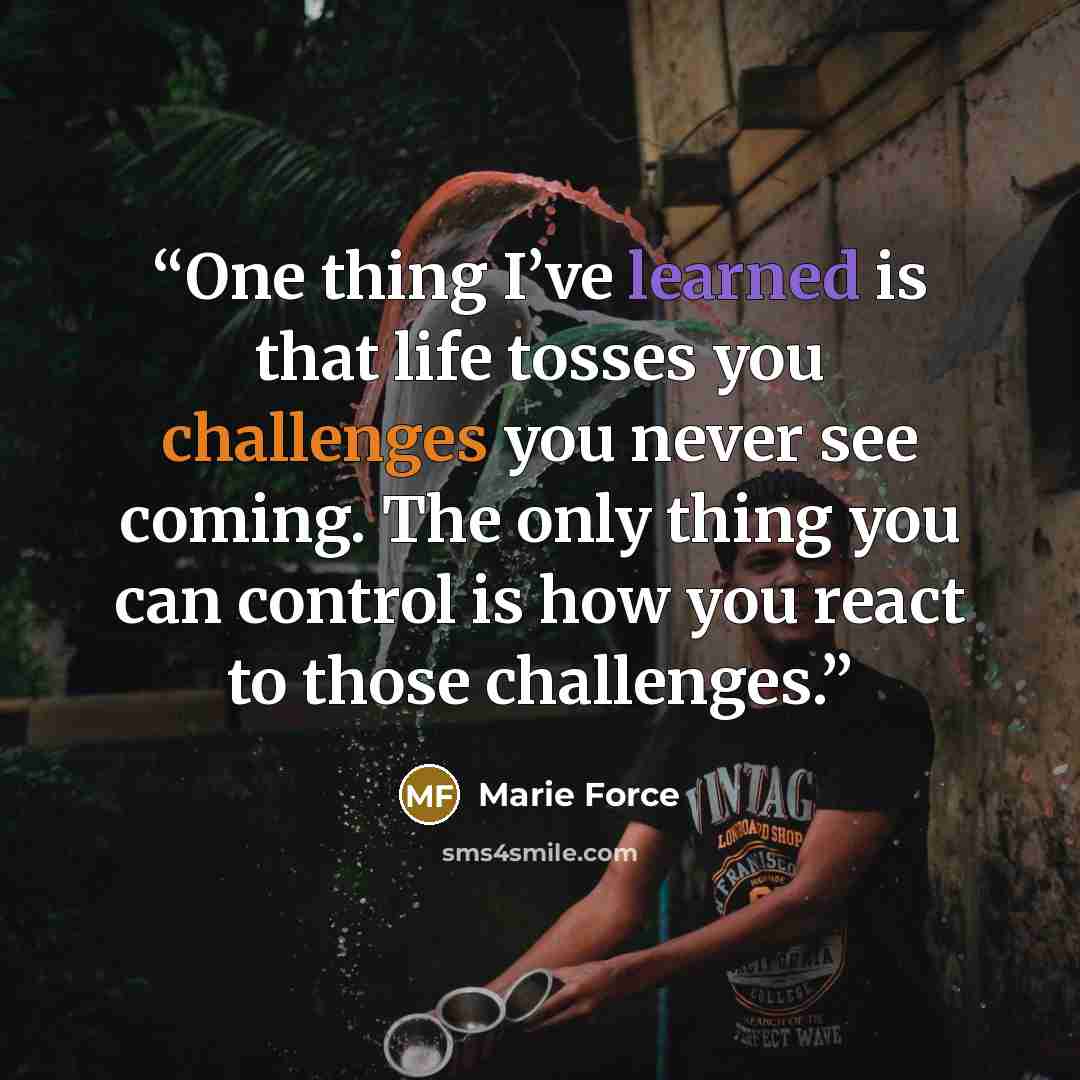 “One thing I’ve learned is that life tosses you challenges you never see coming. The only thing you can control is how you react to those challenges.” quote by Marie Force
