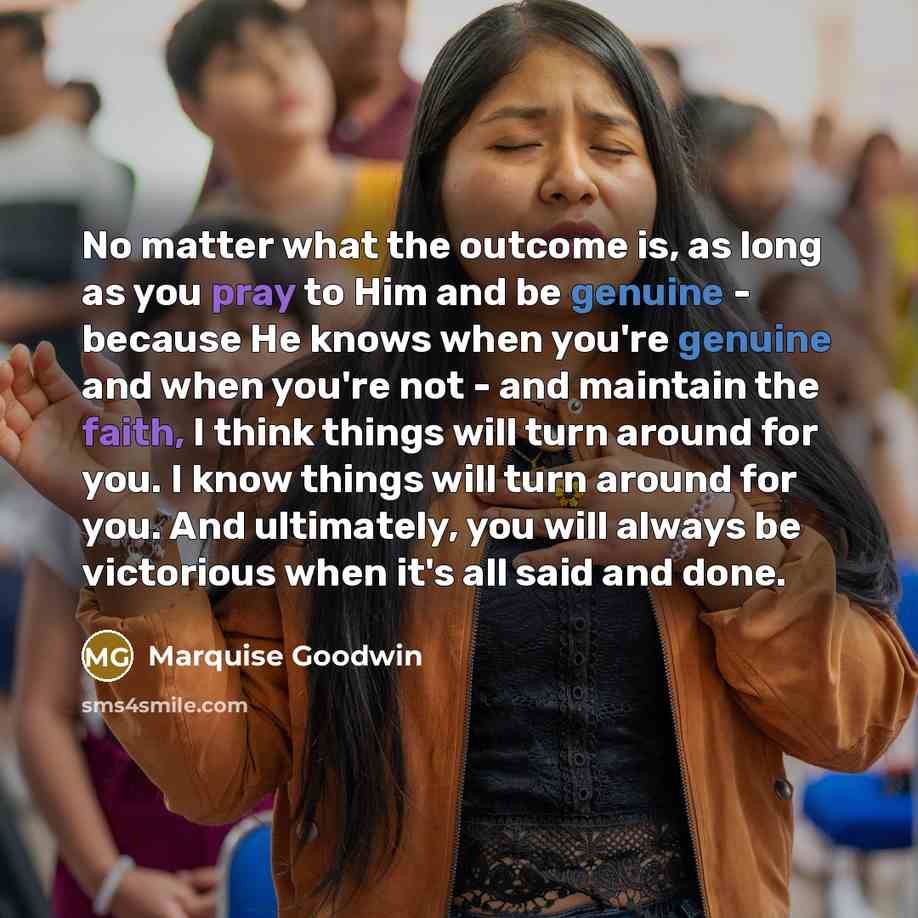 “No matter what the outcome is, as long as you pray to Him and be genuine - because He knows when you're genuine and when you're not - and maintain the faith, I think things will turn around for you. I know things will turn around for you. And ultimately, you will always be victorious when it's all…” quote by Marquise Goodwin