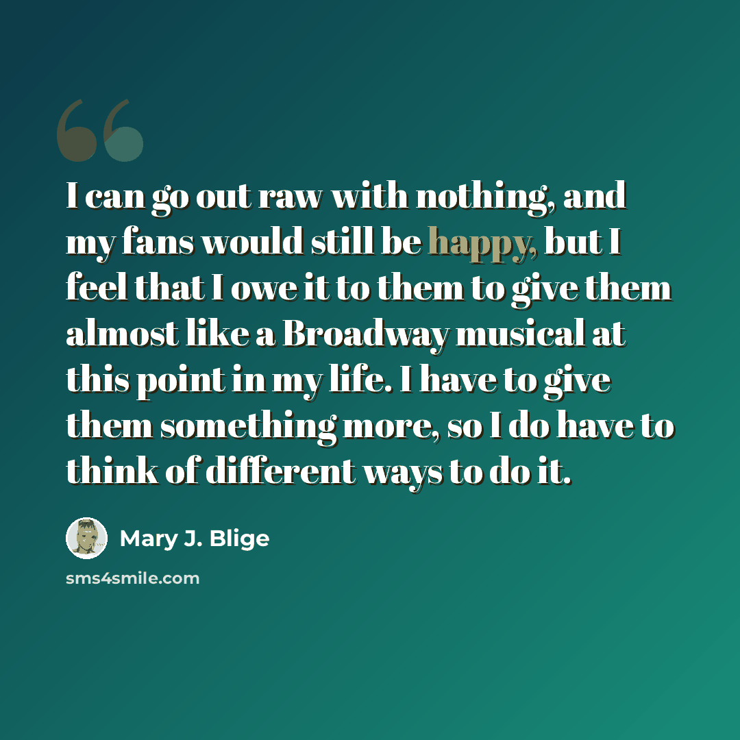 “I can go out raw with nothing, and my fans would still be happy, but I feel that I owe it to them to give them almost like a Broadway musical at this point in my life. I have to give them something more, so I do have to think of different ways to do it.” quote by Mary J. Blige
