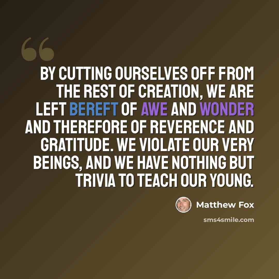 “By cutting ourselves off from the rest of creation, we are left bereft of awe and wonder and therefore of reverence and gratitude. We violate our very beings, and we have nothing but trivia to teach our young.” quote by Matthew Fox