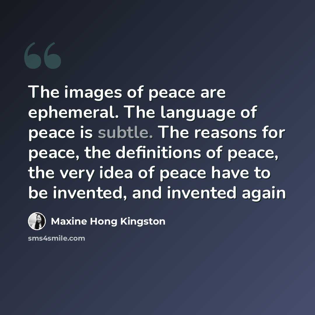 “The images of peace are ephemeral. The language of peace is subtle. The reasons for peace, the definitions of peace, the very idea of peace have to be invented, and invented again” quote by Maxine Hong Kingston