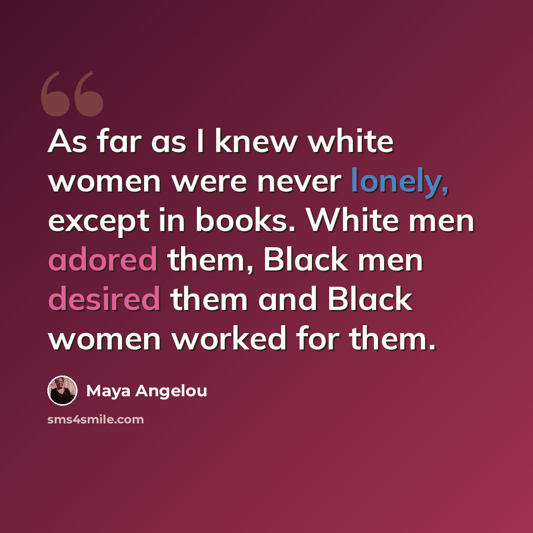“As far as I knew white women were never lonely, except in books. White men adored them, Black men desired them and Black women worked for them.” quote by Maya Angelou