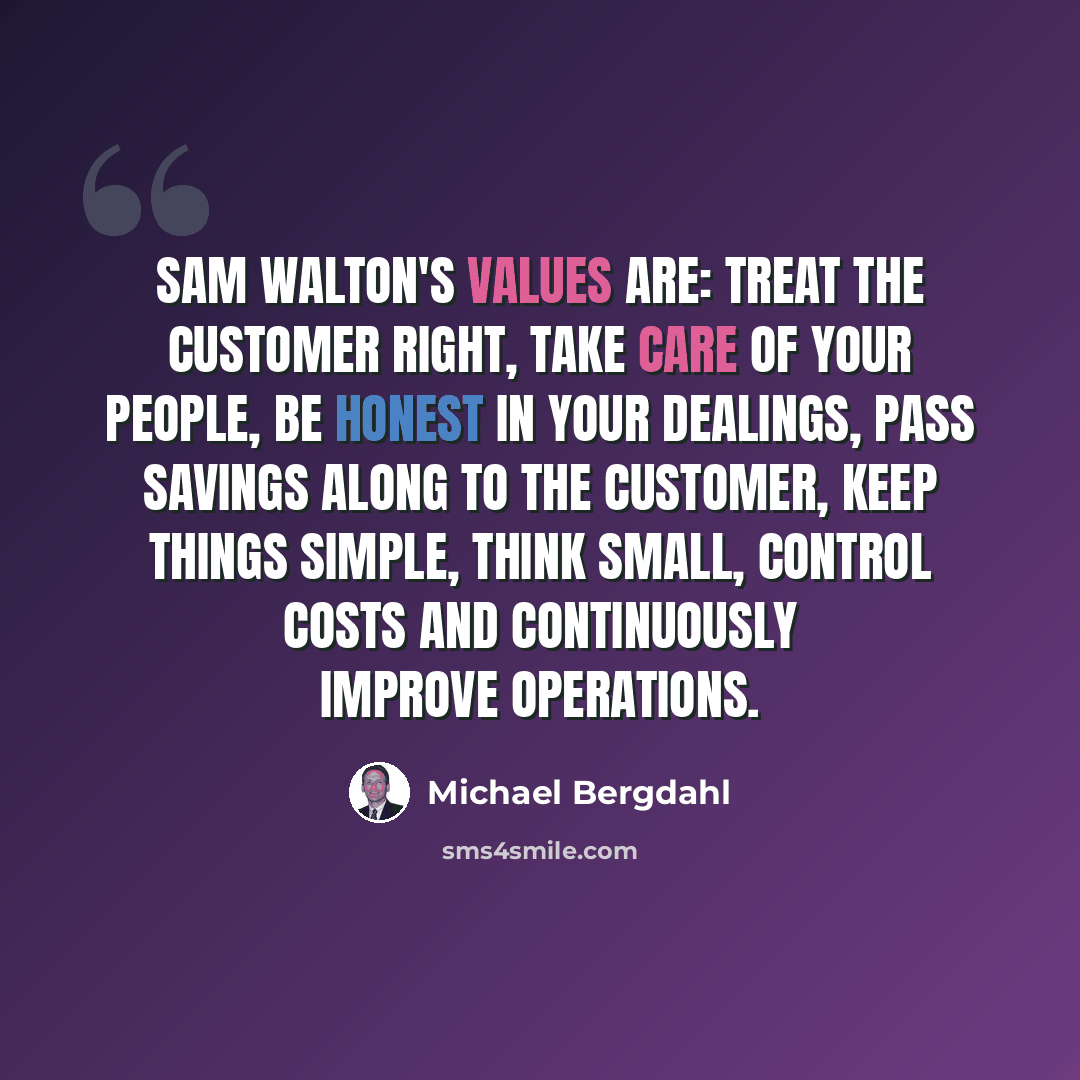 “Sam Walton's values are: treat the customer right, take care of your people, be honest in your dealings, pass savings along to the customer, keep things simple, think small, control costs and continuously improve operations.” quote by Michael Bergdahl