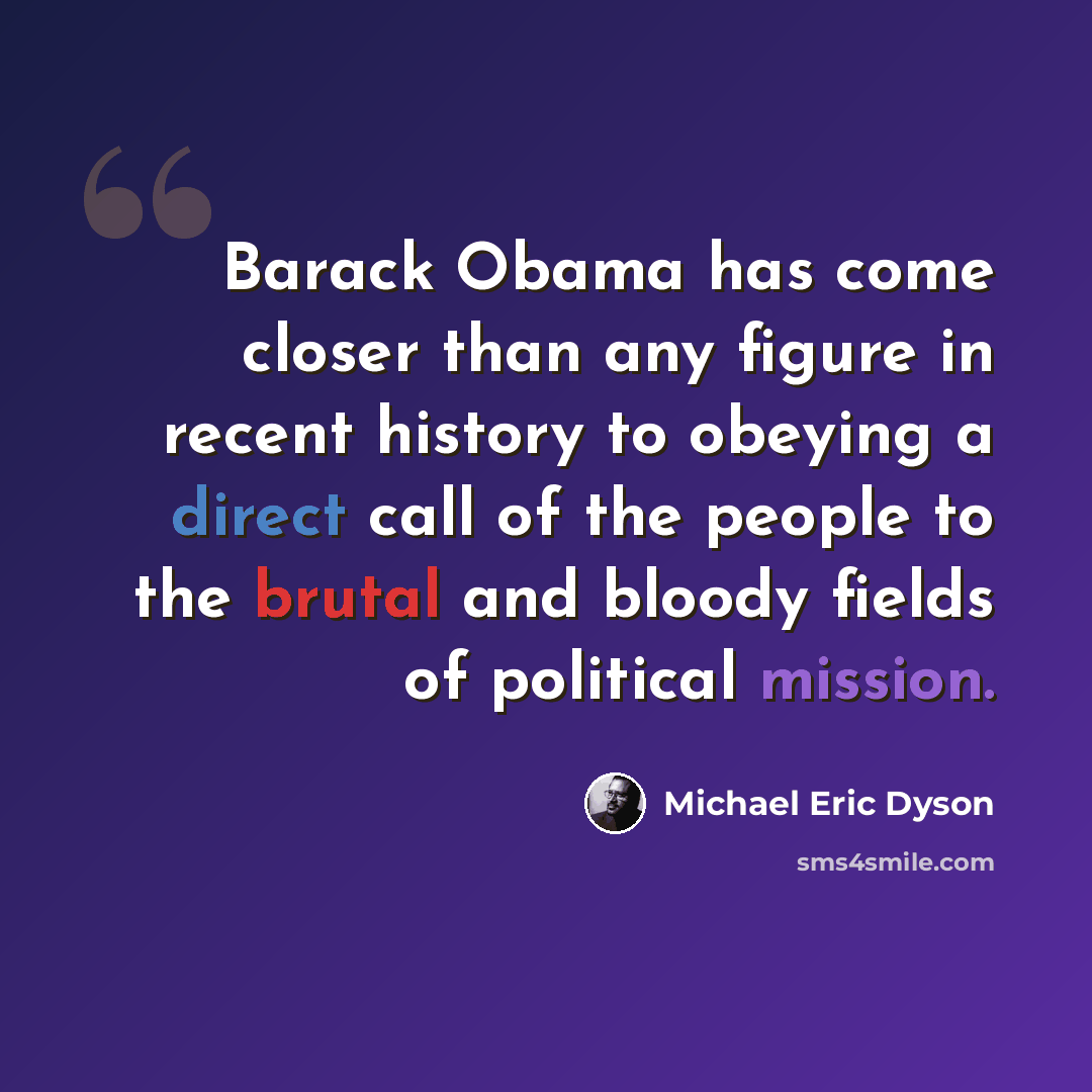 “Barack Obama has come closer than any figure in recent history to obeying a direct call of the people to the brutal and bloody fields of political mission.” quote by Michael Eric Dyson