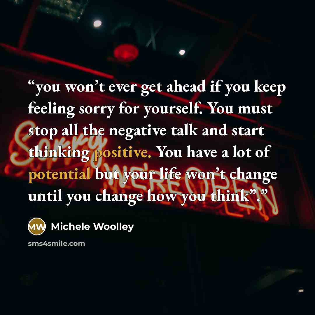 “you won’t ever get ahead if you keep feeling sorry for yourself. You must stop all the negative talk and start thinking positive. You have a lot of potential but your life won’t change until you change how you think”.” quote by Michele Woolley