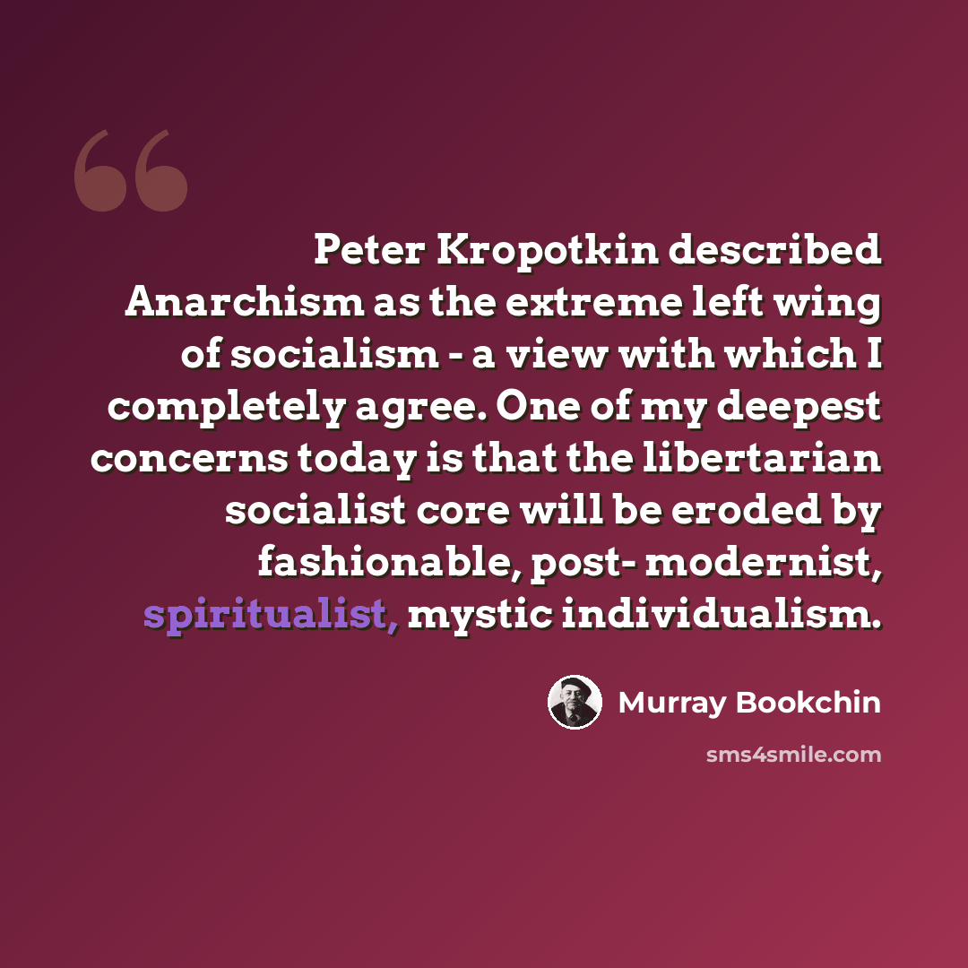 “Peter Kropotkin described Anarchism as the extreme left wing of socialism - a view with which I completely agree. One of my deepest concerns today is that the libertarian socialist core will be eroded by fashionable, post- modernist, spiritualist, mystic individualism.” quote by Murray Bookchin