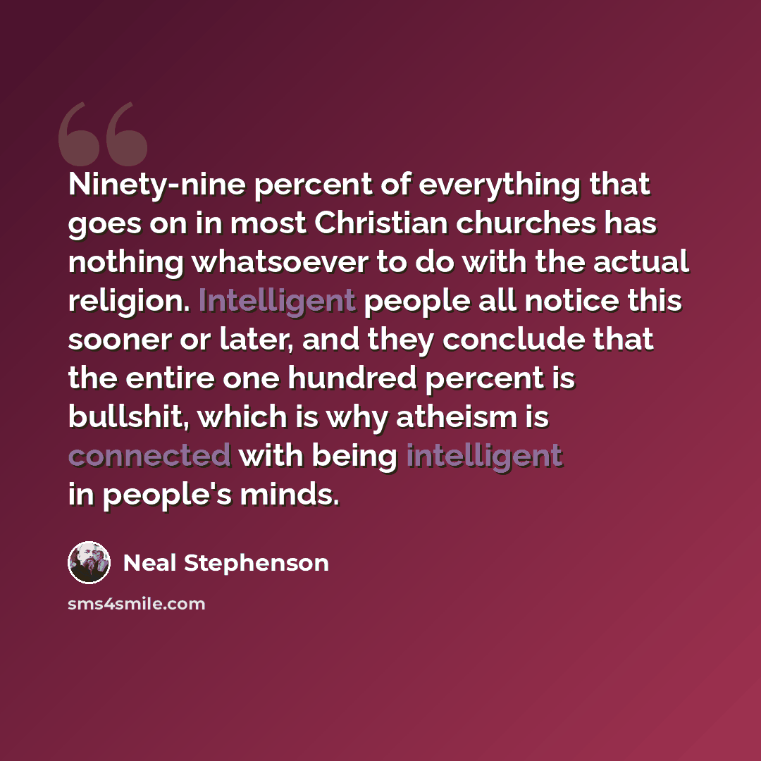 “Ninety-nine percent of everything that goes on in most Christian churches has nothing whatsoever to do with the actual religion. Intelligent people all notice this sooner or later, and they conclude that the entire one hundred percent is bullshit, which is why atheism is connected with being…” quote by Neal Stephenson