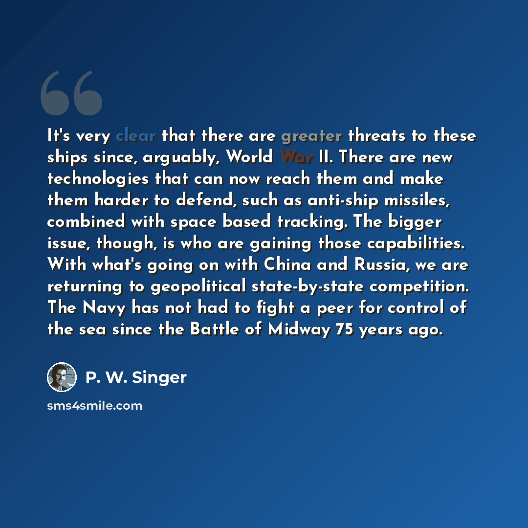 “It's very clear that there are greater threats to these ships since, arguably, World War II. There are new technologies that can now reach them and make them harder to defend, such as anti-ship missiles, combined with space based tracking. The bigger issue, though, is who are gaining those…” quote by P. W. Singer