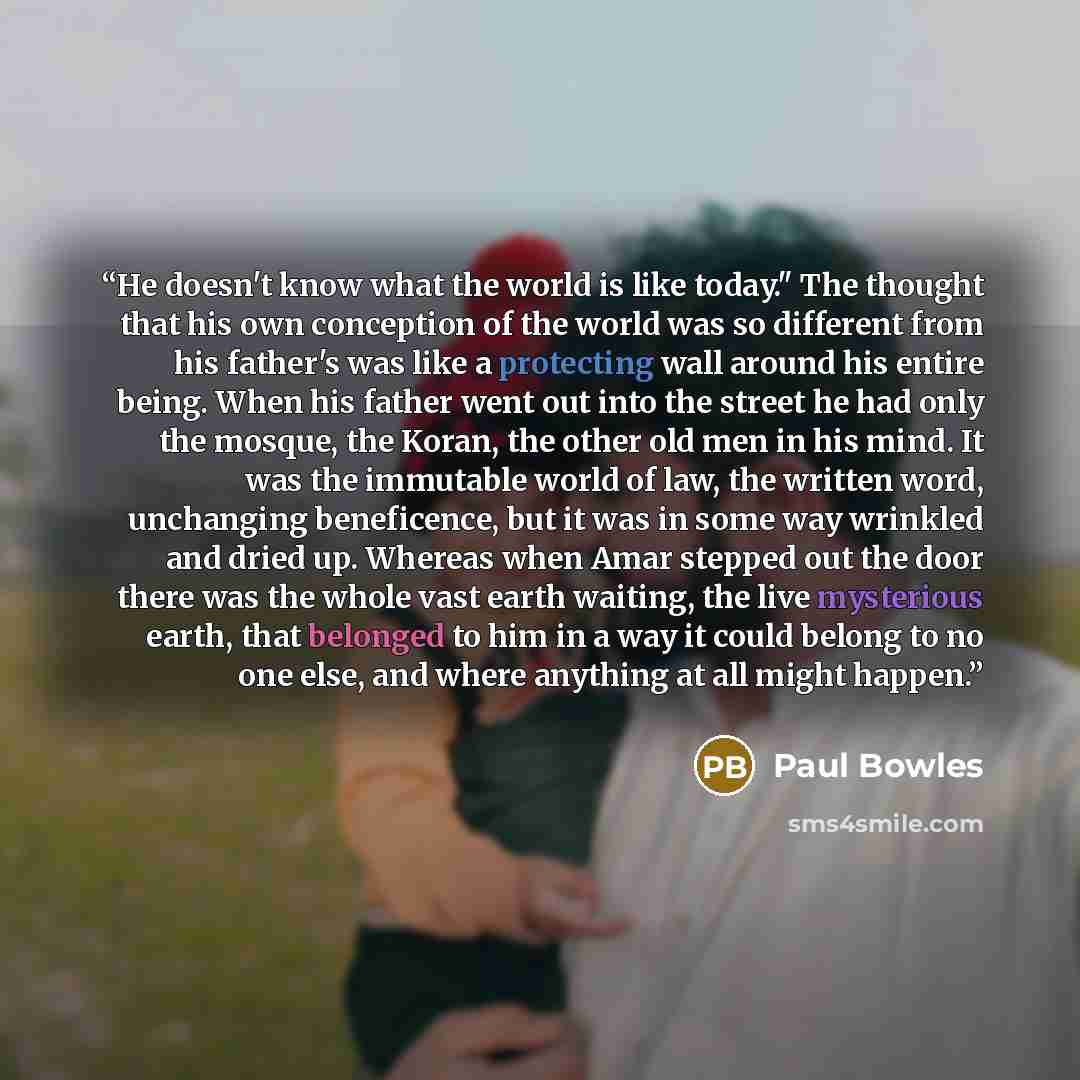 “He doesn't know what the world is like today." The thought that his own conception of the world was so different from his father's was like a protecting wall around his entire being. When his father went out into the street he had only the mosque, the Koran, the other old men in his mind. It was…” quote by Paul Bowles