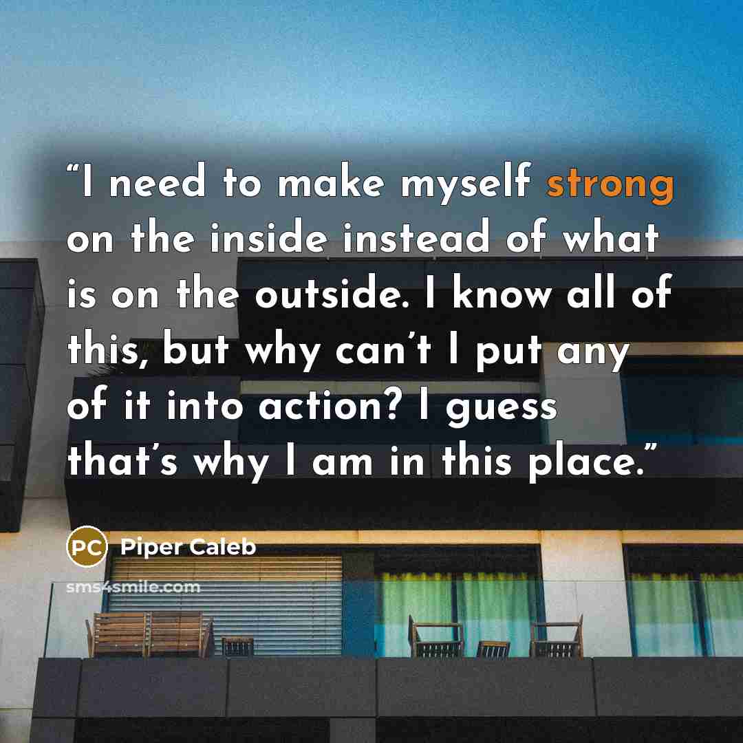 “I need to make myself strong on the inside instead of what is on the outside. I know all of this, but why can’t I put any of it into action? I guess that’s why I am in this place.” quote by Piper Caleb