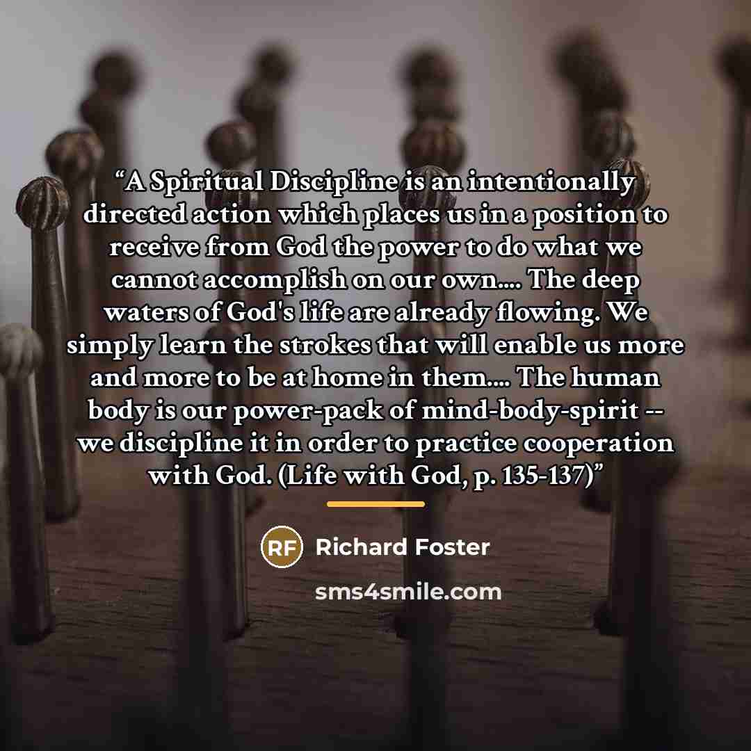 “A Spiritual Discipline is an intentionally directed action which places us in a position to receive from God the power to do what we cannot accomplish on our own… The deep waters of God's life are already flowing. We simply learn the strokes that will enable us more and more to be at home in them……” quote by Richard Foster