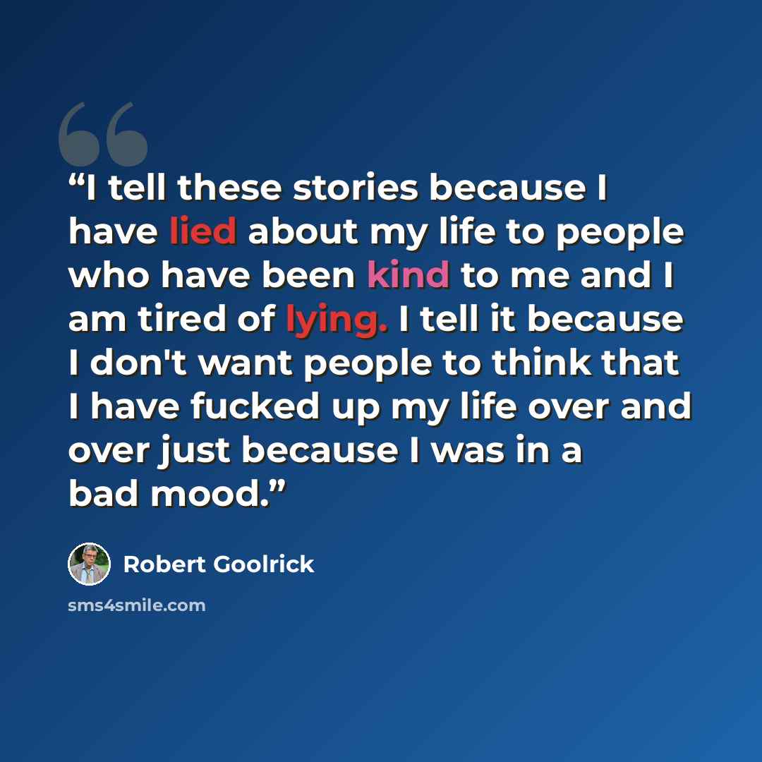 “I tell these stories because I have lied about my life to people who have been kind to me and I am tired of lying. I tell it because I don't want people to think that I have fucked up my life over and over just because I was in a bad mood.” quote by Robert Goolrick