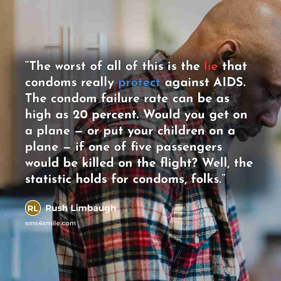 “The worst of all of this is the lie that condoms really protect against AIDS. The condom failure rate can be as high as 20 percent. Would you get on a plane — or put your children on a plane — if one of five passengers would be killed on the flight? Well, the statistic holds for condoms, folks.” quote by Rush Limbaugh
