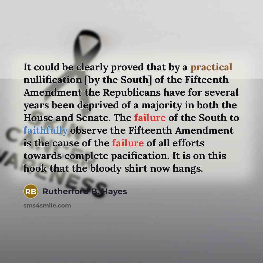 “It could be clearly proved that by a practical nullification [by the South] of the Fifteenth Amendment the Republicans have for several years been deprived of a majority in both the House and Senate. The failure of the South to faithfully observe the Fifteenth Amendment is the cause of the failure…” quote by Rutherford B. Hayes