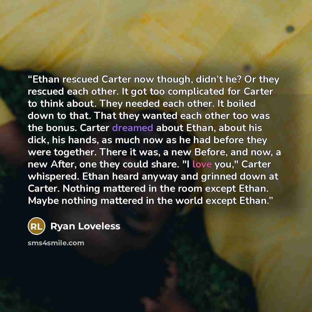 “Ethan rescued Carter now though, didn’t he? Or they rescued each other. It got too complicated for Carter to think about. They needed each other. It boiled down to that. That they wanted each other too was the bonus. Carter dreamed about Ethan, about his dick, his hands, as much now as he had…” quote by Ryan Loveless