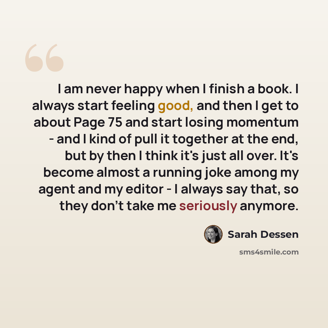 “I am never happy when I finish a book. I always start feeling good, and then I get to about Page 75 and start losing momentum - and I kind of pull it together at the end, but by then I think it's just all over. It's become almost a running joke among my agent and my editor - I always say that, so…” quote by Sarah Dessen