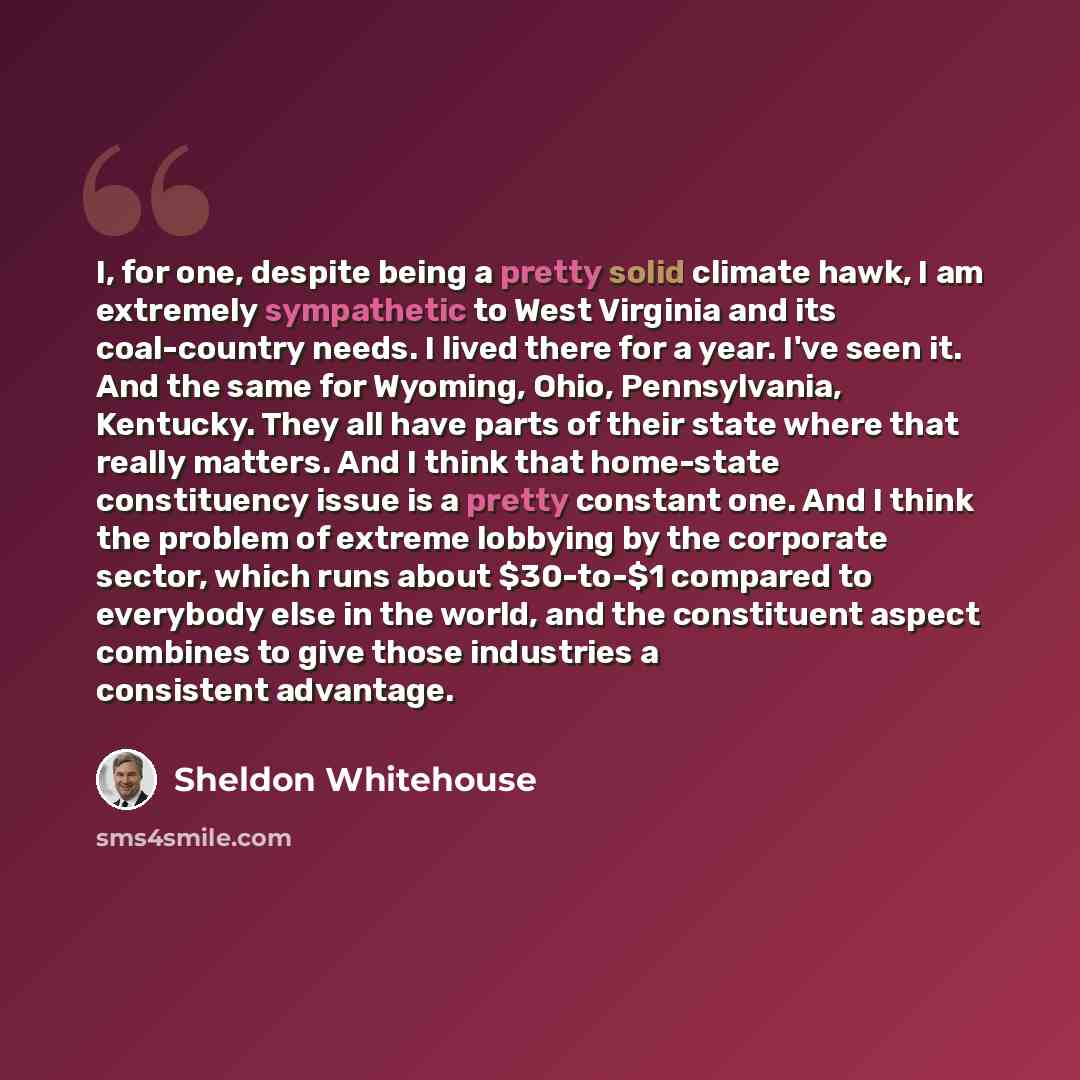 “I, for one, despite being a pretty solid climate hawk, I am extremely sympathetic to West Virginia and its coal-country needs. I lived there for a year. I've seen it. And the same for Wyoming, Ohio, Pennsylvania, Kentucky. They all have parts of their state where that really matters. And I think…” quote by Sheldon Whitehouse