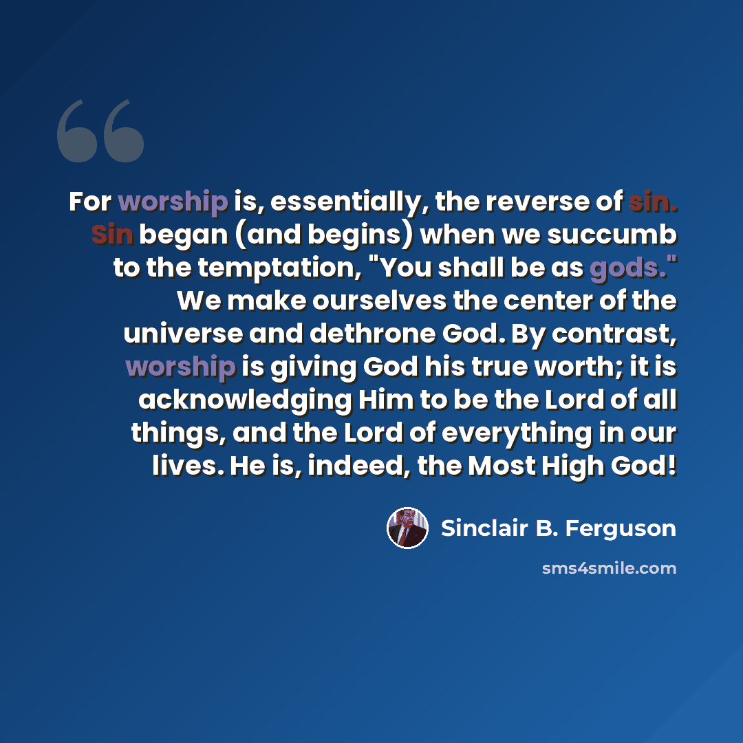 “For worship is, essentially, the reverse of sin. Sin began (and begins) when we succumb to the temptation, "You shall be as gods." We make ourselves the center of the universe and dethrone God. By contrast, worship is giving God his true worth; it is acknowledging Him to be the Lord of all things…” quote by Sinclair B. Ferguson