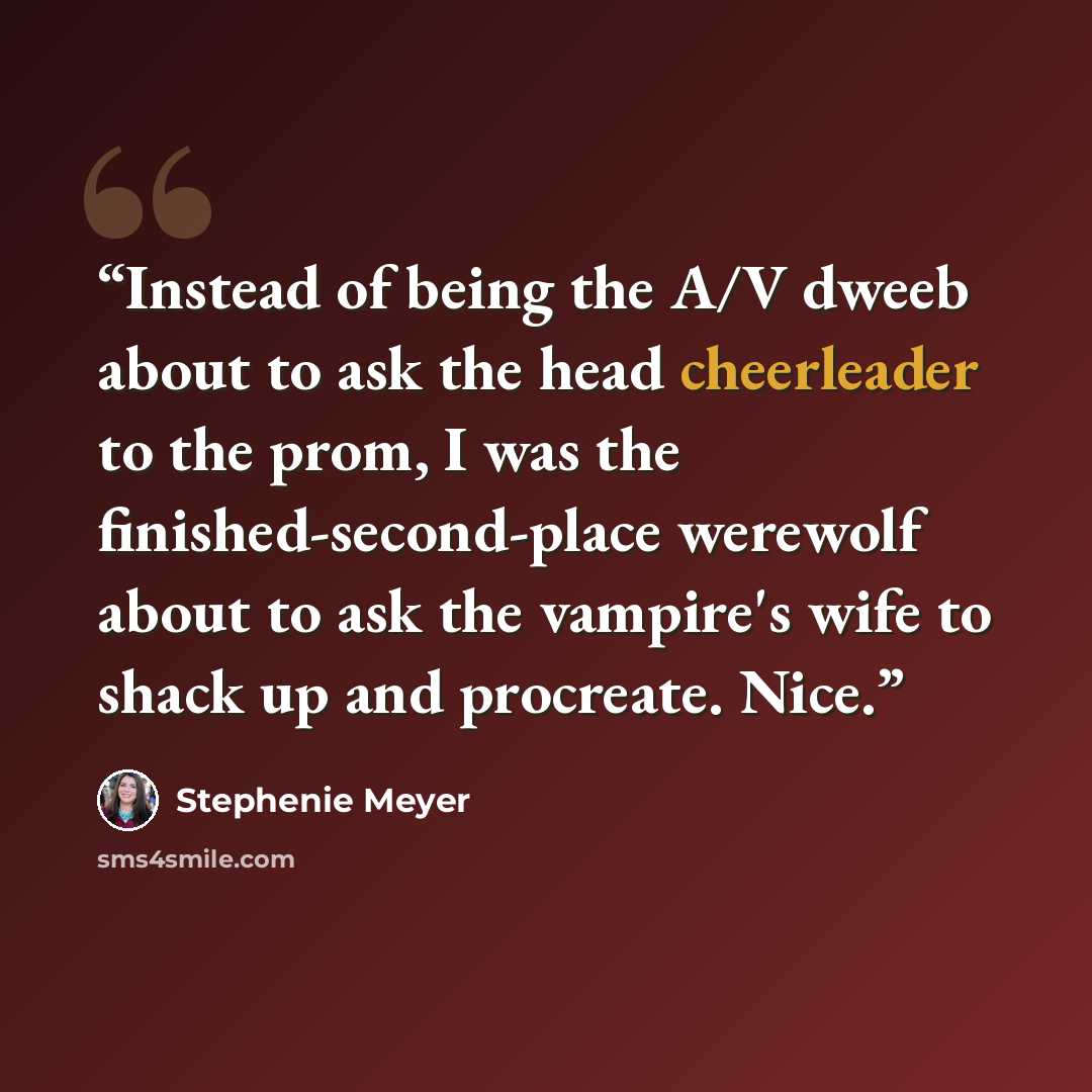 “Instead of being the A/V dweeb about to ask the head cheerleader to the prom, I was the finished-second-place werewolf about to ask the vampire's wife to shack up and procreate. Nice.” quote by Stephenie Meyer