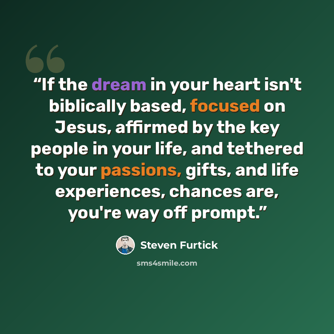 “If the dream in your heart isn't biblically based, focused on Jesus, affirmed by the key people in your life, and tethered to your passions, gifts, and life experiences, chances are, you're way off prompt.” quote by Steven Furtick
