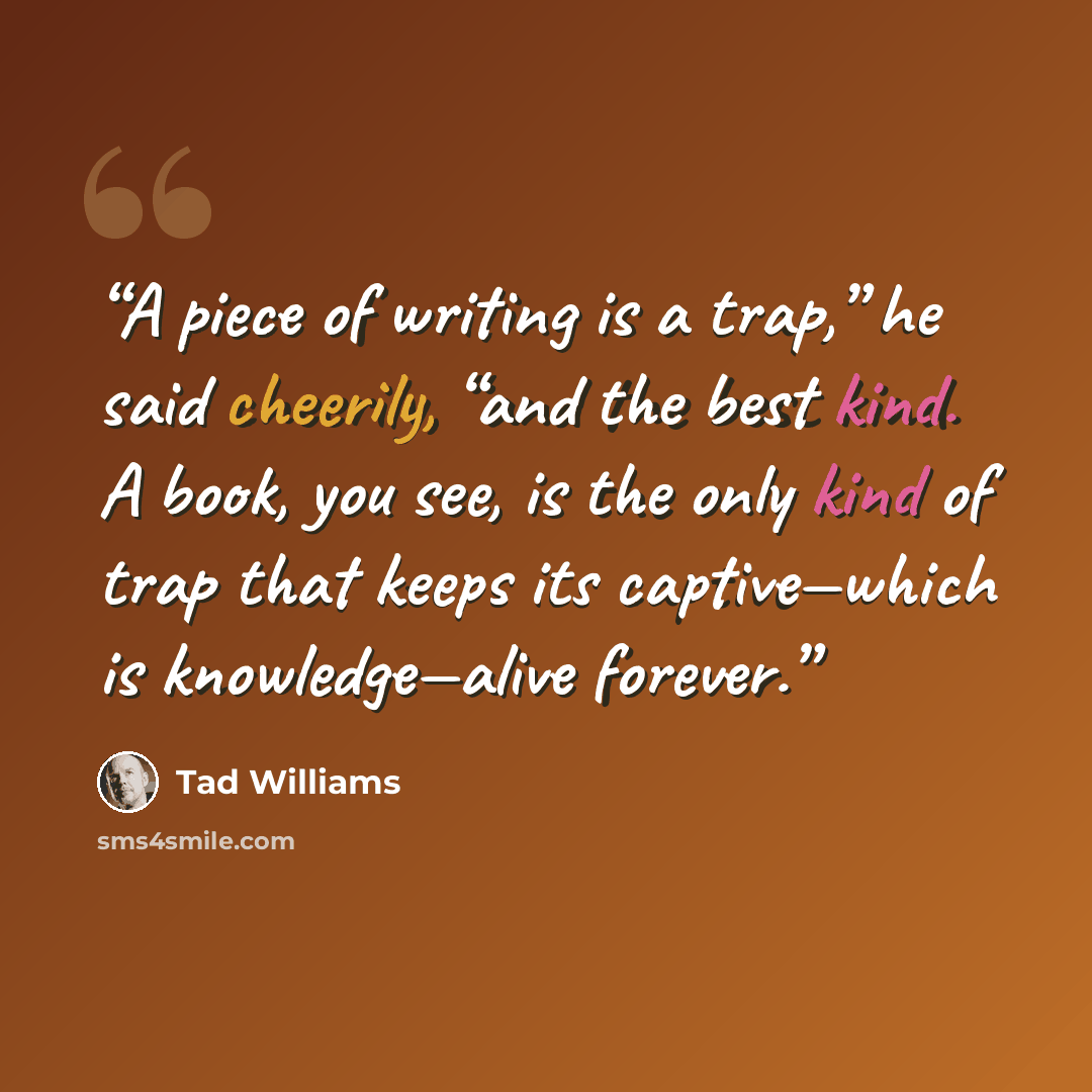 “A piece of writing is a trap,” he said cheerily, “and the best kind. A book, you see, is the only kind of trap that keeps its captive—which is knowledge—alive forever.” quote by Tad Williams