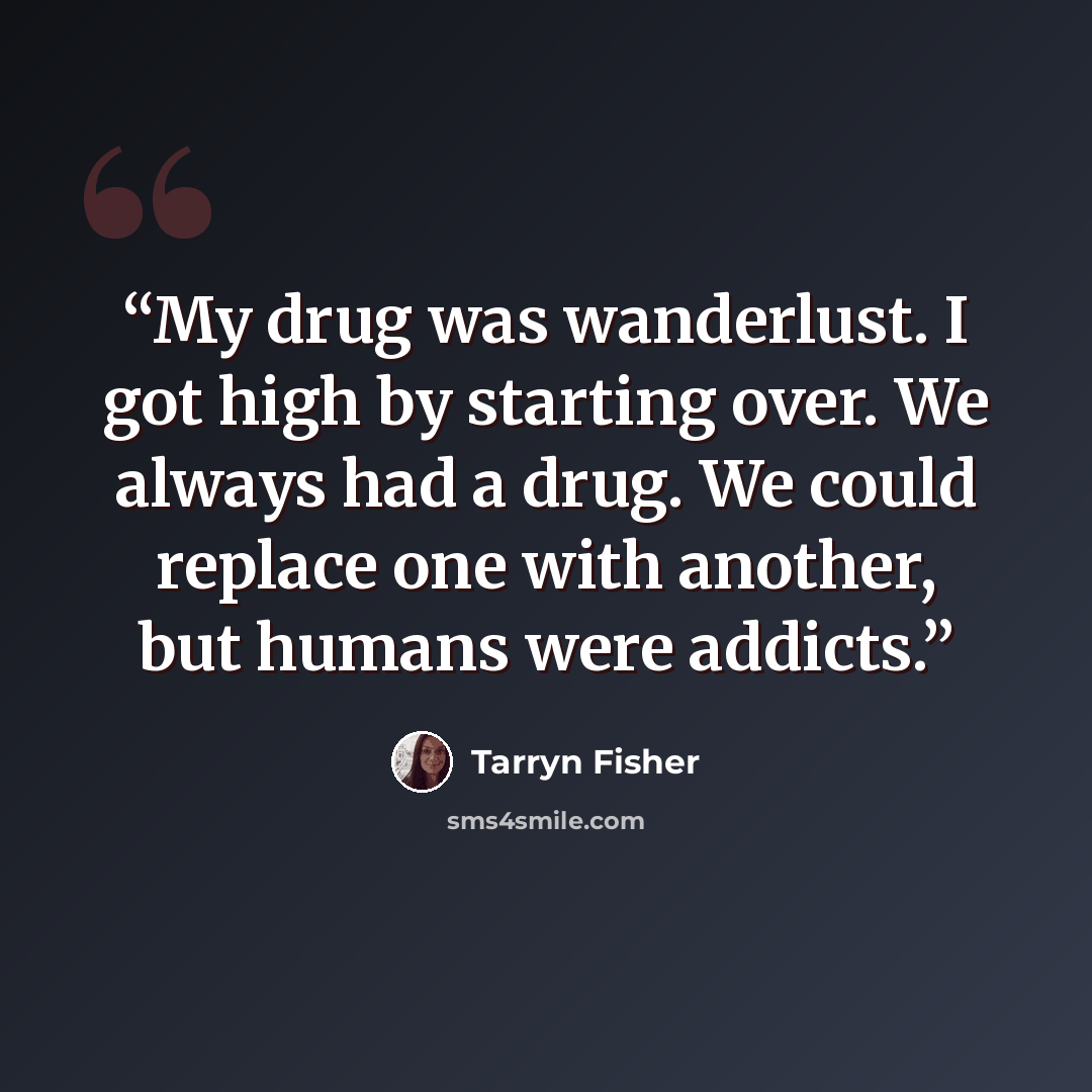 “My drug was wanderlust. I got high by starting over. We always had a drug. We could replace one with another, but humans were addicts.” quote by Tarryn Fisher