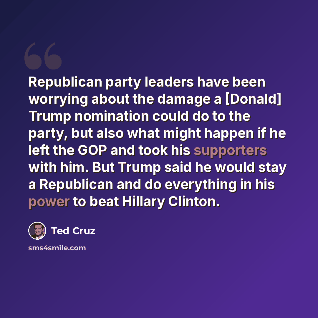 “Republican party leaders have been worrying about the damage a [Donald] Trump nomination could do to the party, but also what might happen if he left the GOP and took his supporters with him. But Trump said he would stay a Republican and do everything in his power to beat Hillary Clinton.” quote by Ted Cruz