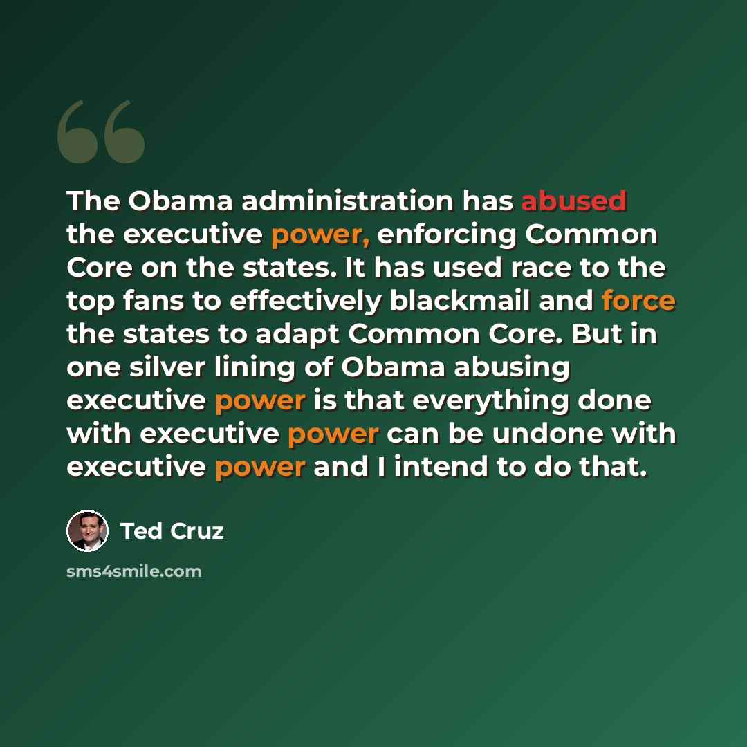 “The Obama administration has abused the executive power, enforcing Common Core on the states. It has used race to the top fans to effectively blackmail and force the states to adapt Common Core. But in one silver lining of Obama abusing executive power is that everything done with executive power…” quote by Ted Cruz